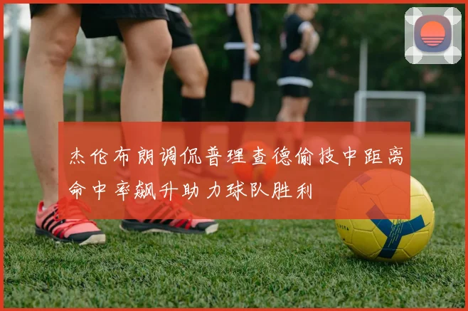 杰伦布朗调侃普理查德偷技中距离命中率飙升助力球队胜利