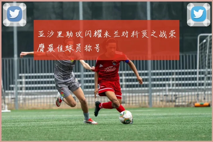 亚沙里助攻闪耀米兰对科莫之战荣膺最佳球员称号