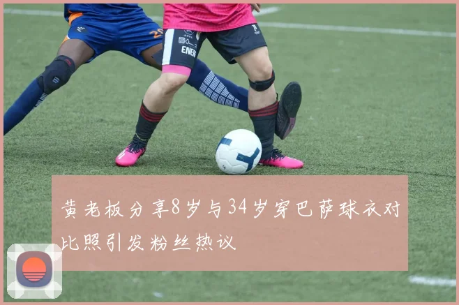 黄老板分享8岁与34岁穿巴萨球衣对比照引发粉丝热议