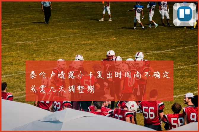 泰伦卢透露小卡复出时间尚不确定或需几天调整期