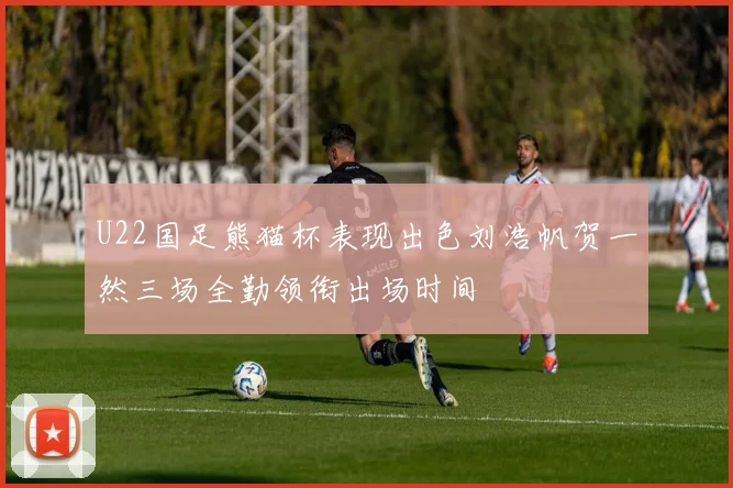 U22国足熊猫杯表现出色刘浩帆贺一然三场全勤领衔出场时间