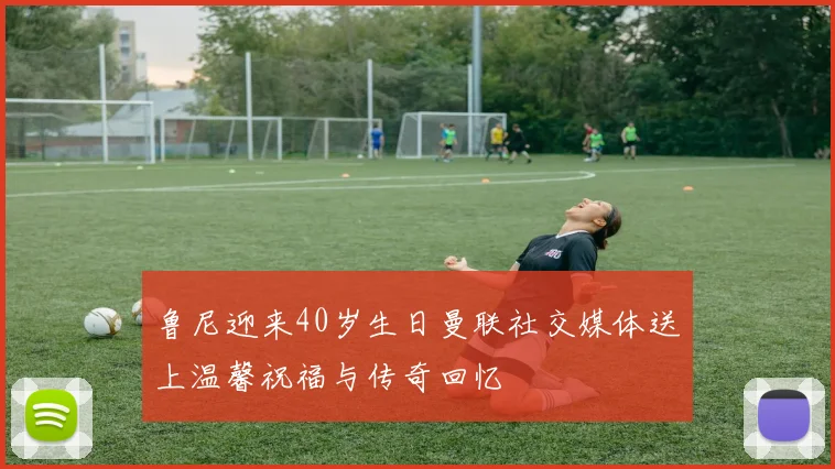 鲁尼迎来40岁生日曼联社交媒体送上温馨祝福与传奇回忆