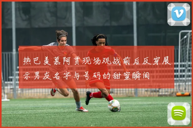 热巴羡慕阿贾现场观战前后反穿展示男友名字与号码的甜蜜瞬间