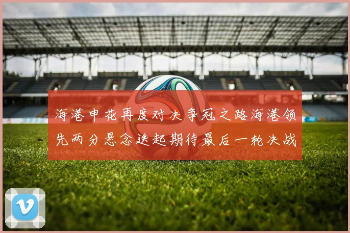 海港申花再度对决争冠之路海港领先两分悬念迭起期待最后一轮决战