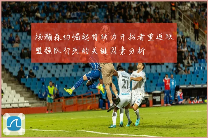 杨瀚森的崛起将助力开拓者重返联盟强队行列的关键因素分析