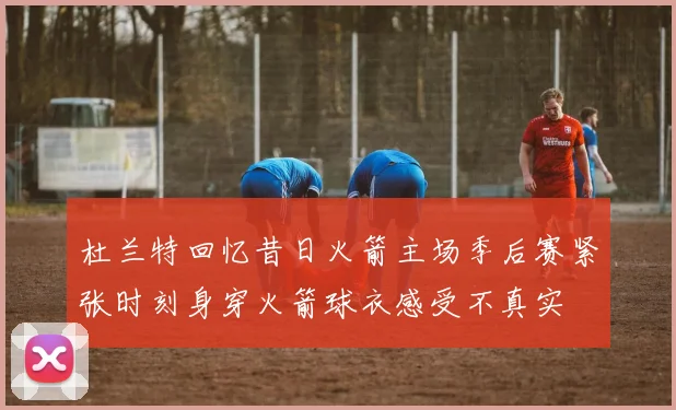 杜兰特回忆昔日火箭主场季后赛紧张时刻身穿火箭球衣感受不真实