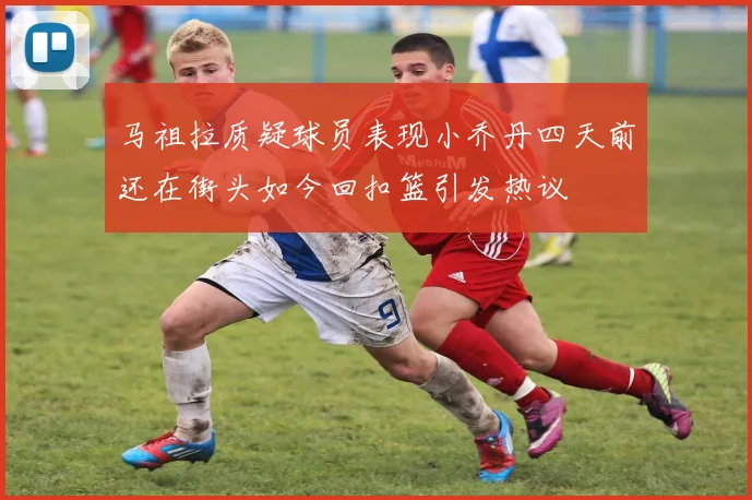 马祖拉质疑球员表现小乔丹四天前还在街头如今回扣篮引发热议