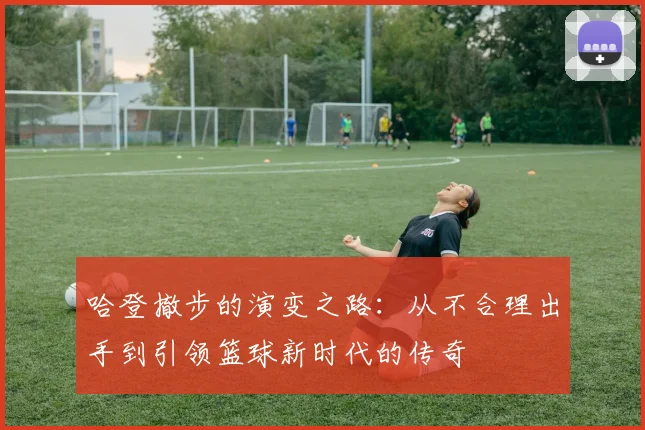 哈登撤步的演变之路：从不合理出手到引领篮球新时代的传奇