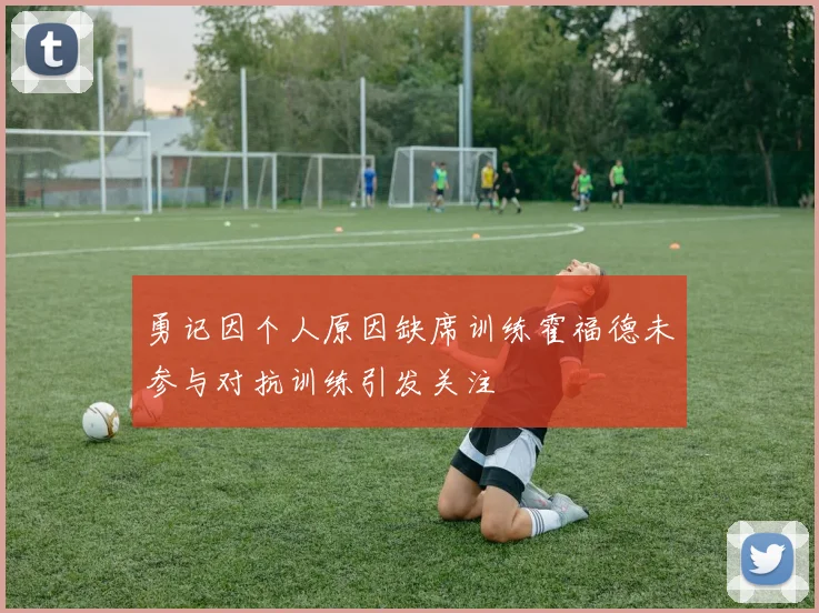 勇记因个人原因缺席训练霍福德未参与对抗训练引发关注
