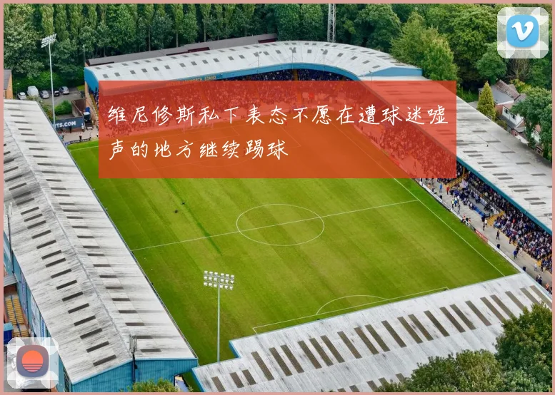 维尼修斯私下表态不愿在遭球迷嘘声的地方继续踢球