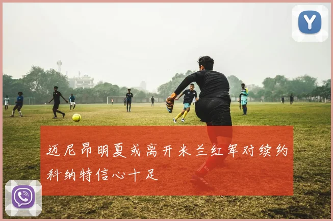 迈尼昂明夏或离开米兰红军对续约科纳特信心十足