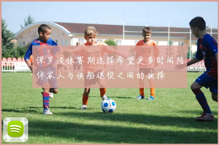 保罗谈休赛期选择希望更多时间陪伴家人与快船退役之间的抉择
